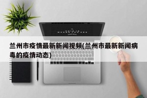 兰州市疫情最新新闻视频(兰州市最新新闻病毒的疫情动态)