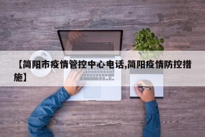 【简阳市疫情管控中心电话,简阳疫情防控措施】