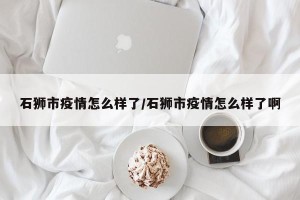 石狮市疫情怎么样了/石狮市疫情怎么样了啊