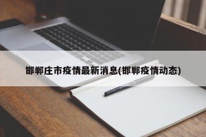 邯郸庄市疫情最新消息(邯郸疫情动态)