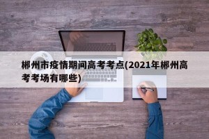 郴州市疫情期间高考考点(2021年郴州高考考场有哪些)