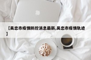 【吴忠市疫情防控消息最新,吴忠市疫情轨迹】