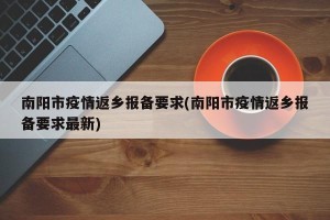 南阳市疫情返乡报备要求(南阳市疫情返乡报备要求最新)