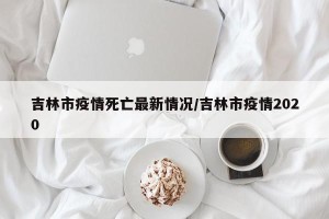吉林市疫情死亡最新情况/吉林市疫情2020