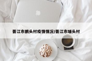 晋江市鹏头村疫情情况/晋江市埔头村