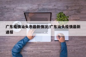 广东疫情汕头市最新情况/广东汕头疫情最新通报