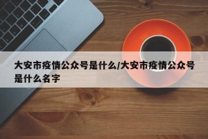 大安市疫情公众号是什么/大安市疫情公众号是什么名字