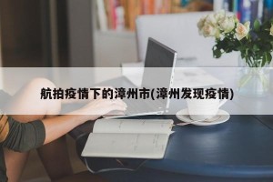 航拍疫情下的漳州市(漳州发现疫情)