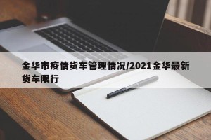 金华市疫情货车管理情况/2021金华最新货车限行