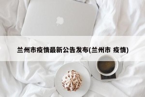 兰州市疫情最新公告发布(兰州市 疫情)