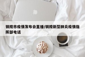 铜陵市疫情发布会直播/铜陵新型肺炎疫情指挥部电话