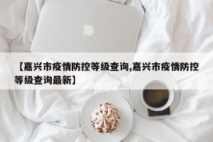 【嘉兴市疫情防控等级查询,嘉兴市疫情防控等级查询最新】