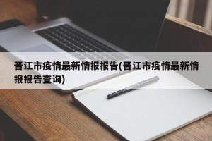 晋江市疫情最新情报报告(晋江市疫情最新情报报告查询)