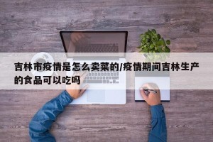 吉林市疫情是怎么卖菜的/疫情期间吉林生产的食品可以吃吗