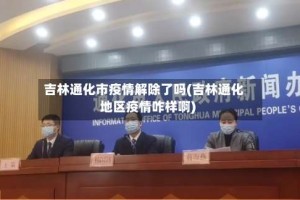 吉林通化市疫情解除了吗(吉林通化地区疫情咋样啊)