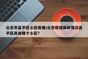 北京市昌平区小区疫情/北京疫情最新情况昌平区具体哪个小区?