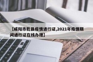 【咸阳市乾县疫情通行证,2021年疫情期间通行证在线办理】