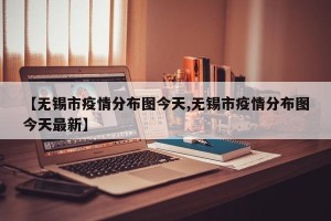 【无锡市疫情分布图今天,无锡市疫情分布图今天最新】