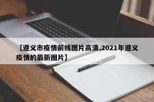 【遵义市疫情前线图片高清,2021年遵义疫情的最新图片】