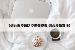 【烟台市疫情防控视频观看,烟台疫情直播】