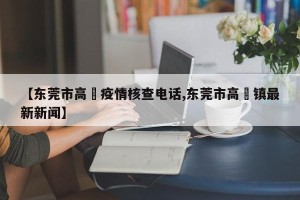 【东莞市高埗疫情核查电话,东莞市高埗镇最新新闻】
