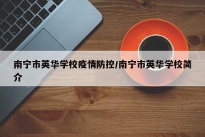 南宁市英华学校疫情防控/南宁市英华学校简介