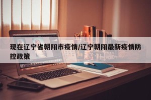 现在辽宁省朝阳市疫情/辽宁朝阳最新疫情防控政策