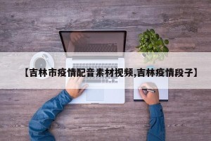 【吉林市疫情配音素材视频,吉林疫情段子】