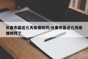 长春市最近几天疫情如何/长春市最近几天疫情如何了