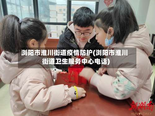 浏阳市淮川街道疫情防护(浏阳市淮川街道卫生服务中心电话)-第2张图片