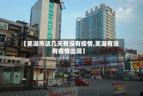 【芜湖市这几天有没有疫情,芜湖有没有疫情出现】-第2张图片