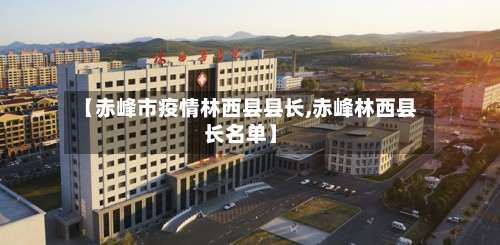 【赤峰市疫情林西县县长,赤峰林西县长名单】-第2张图片